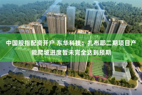 中国股指配资开户 东华科技：扎布耶二期项目产能爬坡进度暂未完全达到预期