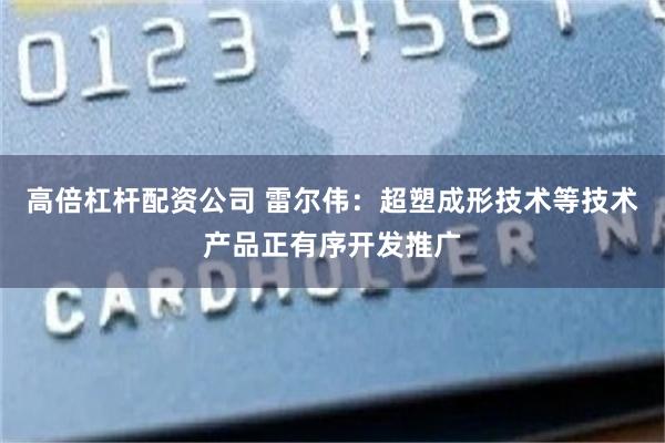 高倍杠杆配资公司 雷尔伟：超塑成形技术等技术产品正有序开发推广