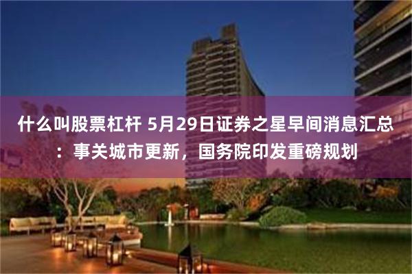 什么叫股票杠杆 5月29日证券之星早间消息汇总：事关城市更新，国务院印发重磅规划