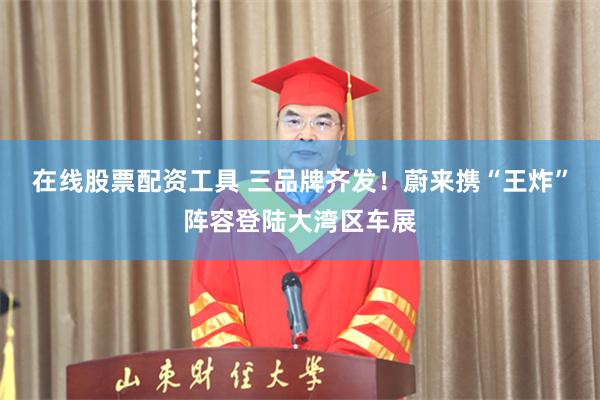 在线股票配资工具 三品牌齐发！蔚来携“王炸”阵容登陆大湾区车展