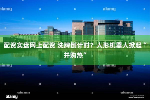 配资实盘网上配资 洗牌倒计时?人形机器人掀起“并购热”