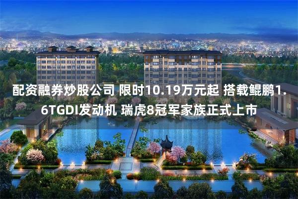 配资融券炒股公司 限时10.19万元起 搭载鲲鹏1.6TGDI发动机 瑞虎8冠军家族正式上市