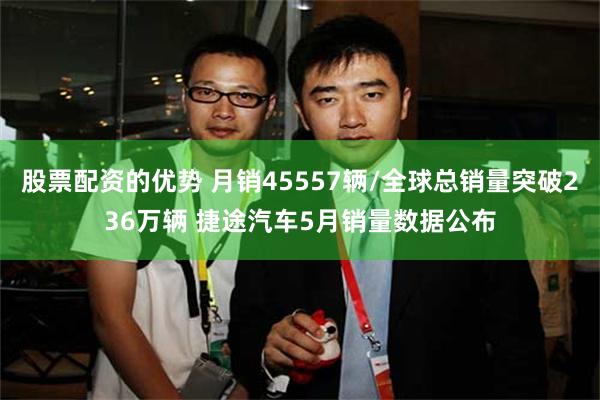 股票配资的优势 月销45557辆/全球总销量突破236万辆 捷途汽车5月销量数据公布