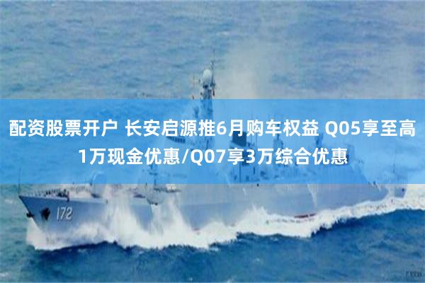 配资股票开户 长安启源推6月购车权益 Q05享至高1万现金优惠/Q07享3万综合优惠