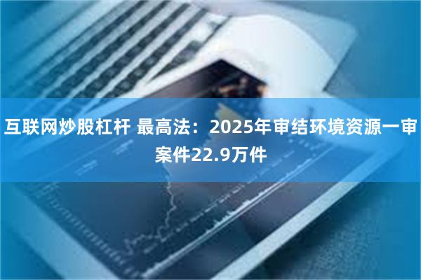 互联网炒股杠杆 最高法：2025年审结环境资源一审案件22.9万件