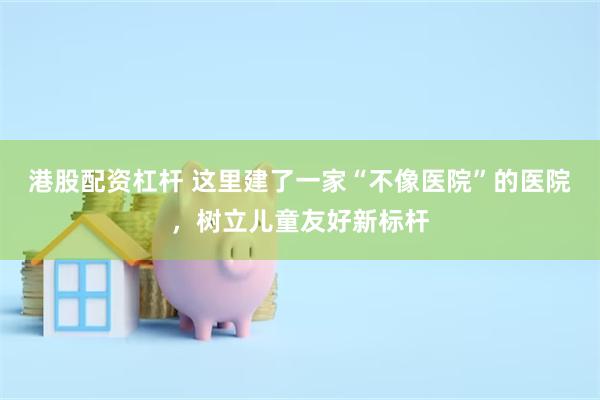 港股配资杠杆 这里建了一家“不像医院”的医院，树立儿童友好新标杆