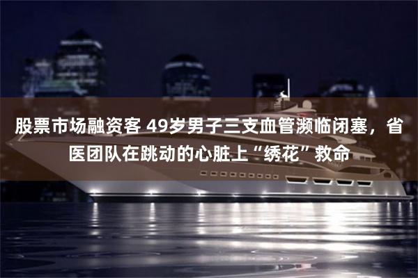 股票市场融资客 49岁男子三支血管濒临闭塞，省医团队在跳动的心脏上“绣花”救命