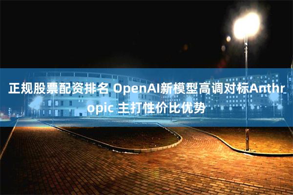 正规股票配资排名 OpenAI新模型高调对标Anthropic 主打性价比优势