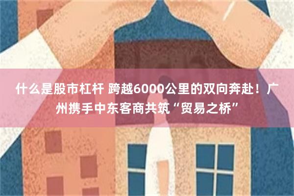 什么是股市杠杆 跨越6000公里的双向奔赴!广州携手中东客商共筑“贸易之桥”