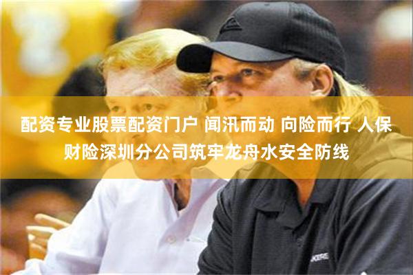 配资专业股票配资门户 闻汛而动 向险而行 人保财险深圳分公司筑牢龙舟水安全防线