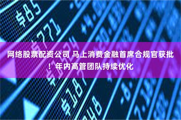 网络股票配资公司 马上消费金融首席合规官获批！年内高管团队持续优化