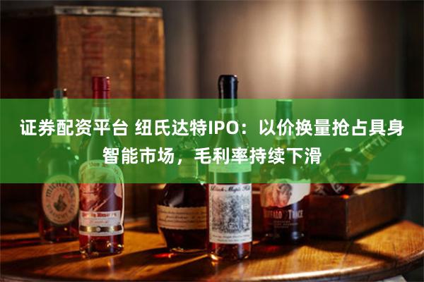 证券配资平台 纽氏达特IPO：以价换量抢占具身智能市场，毛利率持续下滑