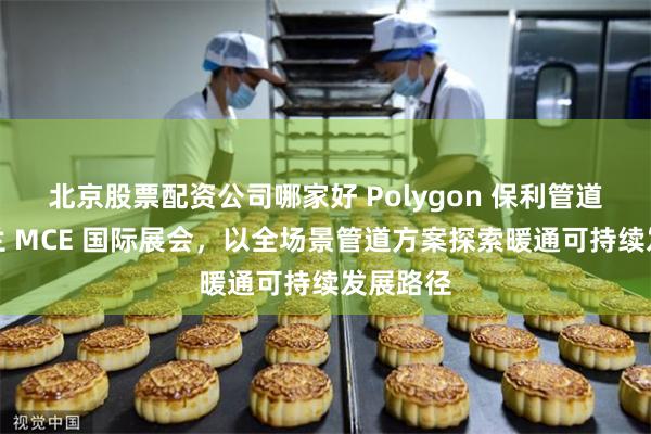 北京股票配资公司哪家好 Polygon 保利管道登陆米兰 MCE 国际展会，以全场景管道方案探索暖通可持续发展路径