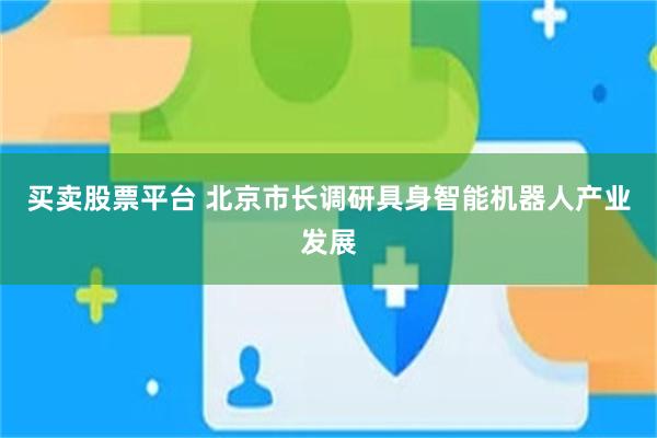 买卖股票平台 北京市长调研具身智能机器人产业发展