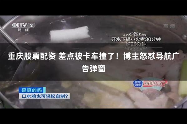 重庆股票配资 差点被卡车撞了！博主怒怼导航广告弹窗