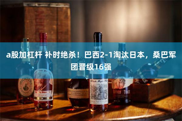 a股加杠杆 补时绝杀！巴西2-1淘汰日本，桑巴军团晋级16强