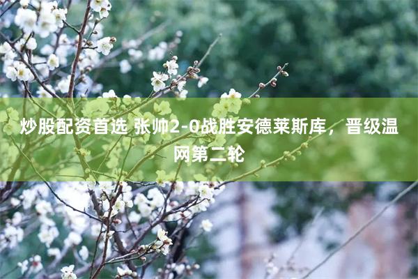 炒股配资首选 张帅2-0战胜安德莱斯库，晋级温网第二轮