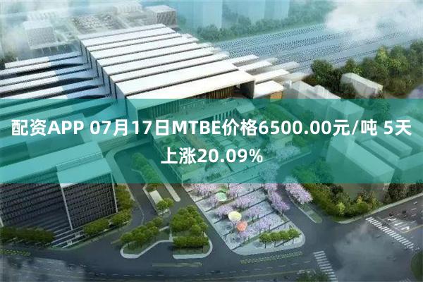 配资APP 07月17日MTBE价格6500.00元/吨 5天上涨20.09%