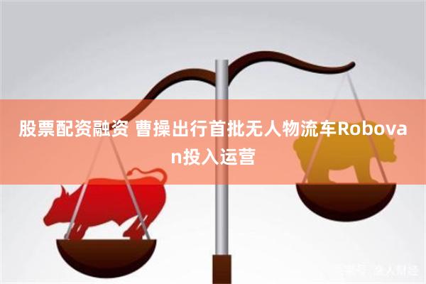 股票配资融资 曹操出行首批无人物流车Robovan投入运营