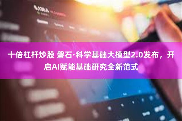 十倍杠杆炒股 磐石·科学基础大模型2.0发布，开启AI赋能基础研究全新范式