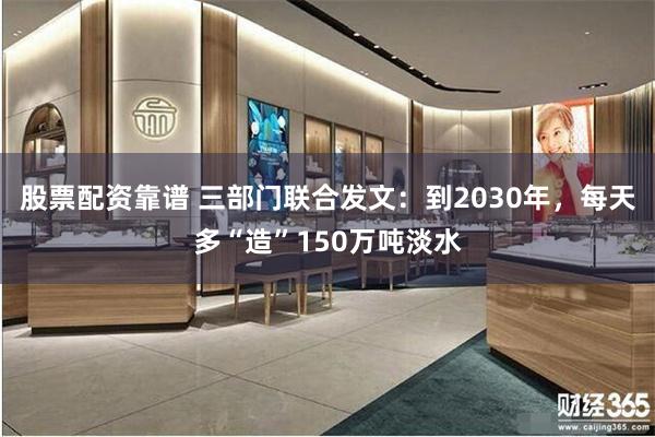股票配资靠谱 三部门联合发文：到2030年，每天多“造”150万吨淡水