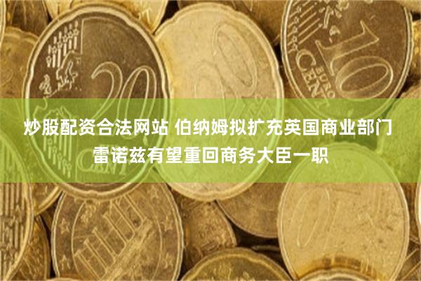 炒股配资合法网站 伯纳姆拟扩充英国商业部门 雷诺兹有望重回商务大臣一职