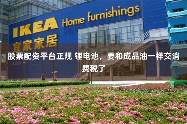 股票配资平台正规 锂电池,要和成品油一样交消费税了