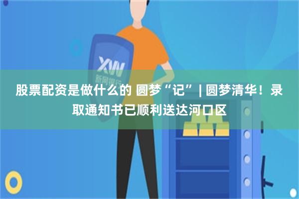 股票配资是做什么的 圆梦“记” | 圆梦清华！录取通知书已顺利送达河口区