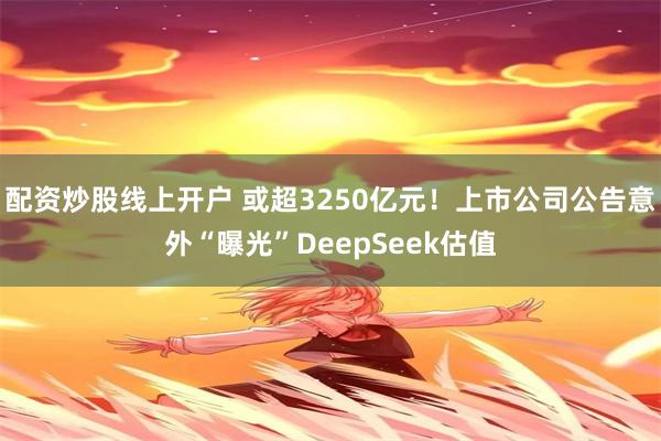 配资炒股线上开户 或超3250亿元！上市公司公告意外“曝光”DeepSeek估值