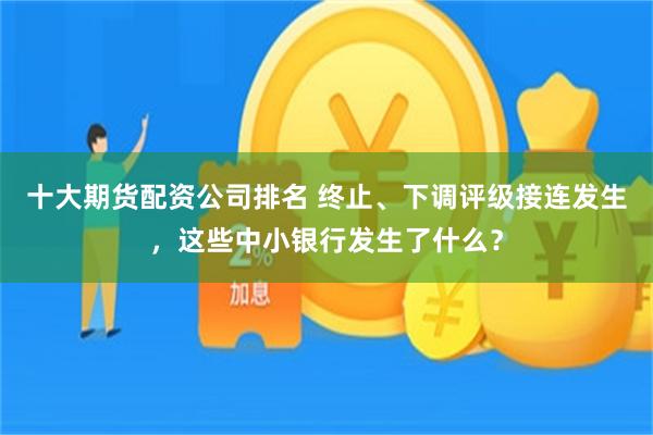 十大期货配资公司排名 终止、下调评级接连发生，这些中小银行发生了什么？