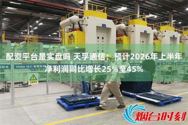 配资平台是实盘吗 天孚通信：预计2026年上半年净利润同比增长25%至45%