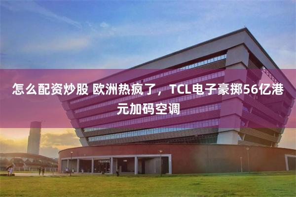 怎么配资炒股 欧洲热疯了，TCL电子豪掷56亿港元加码空调