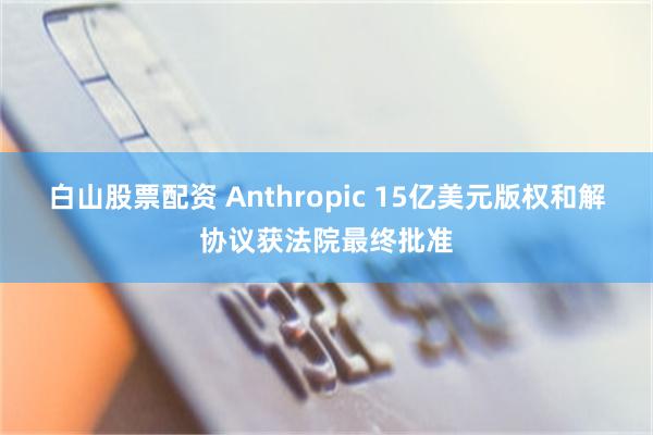 白山股票配资 Anthropic 15亿美元版权和解协议获法院最终批准