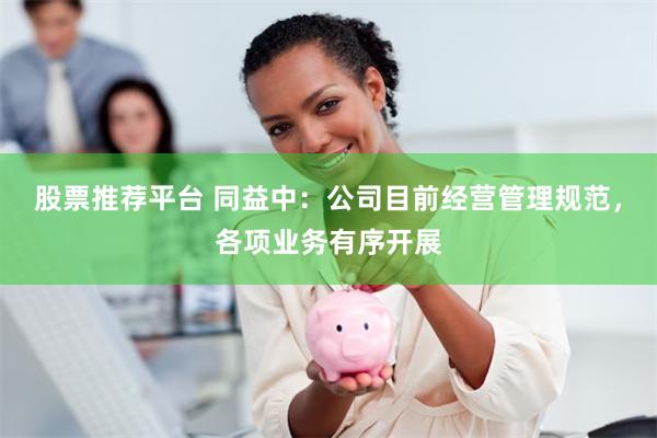 股票推荐平台 同益中:公司目前经营管理规范,各项业务有序开展
