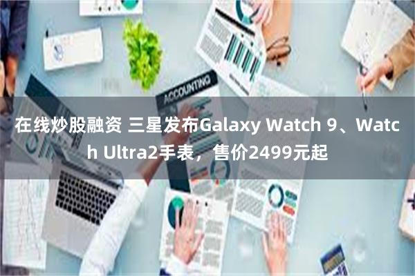 在线炒股融资 三星发布Galaxy Watch 9、Watch Ultra2手表，售价2499元起