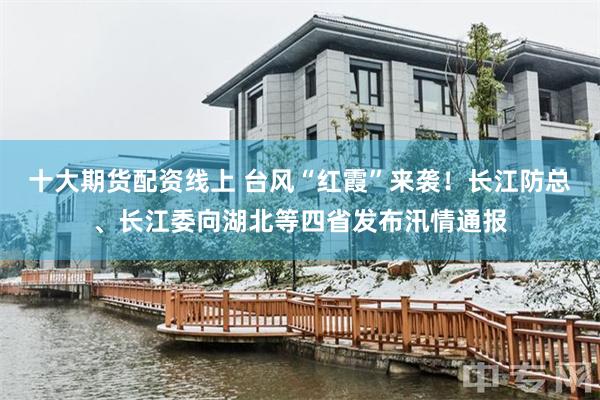 十大期货配资线上 台风“红霞”来袭！长江防总、长江委向湖北等四省发布汛情通报