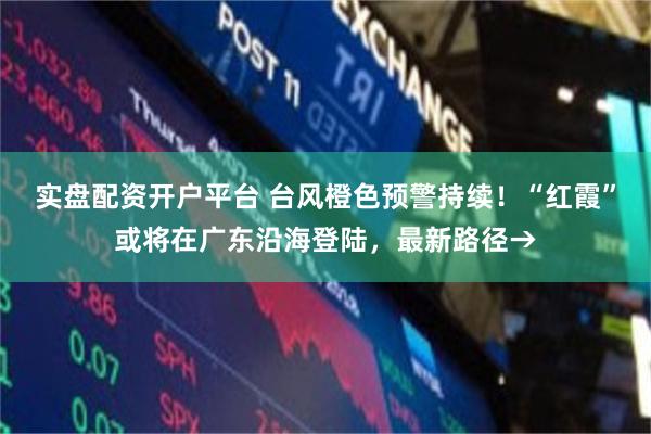 实盘配资开户平台 台风橙色预警持续!“红霞”或将在广东沿海登陆,最新路径→