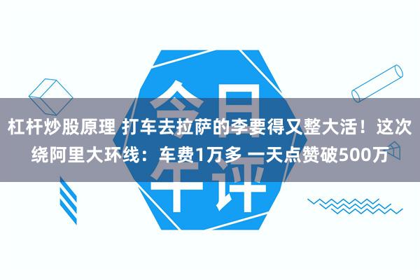 杠杆炒股原理 打车去拉萨的李要得又整大活!这次绕阿里大环线:车费1万多 一天点赞破500万