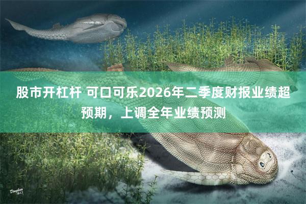 股市开杠杆 可口可乐2026年二季度财报业绩超预期，上调全年业绩预测