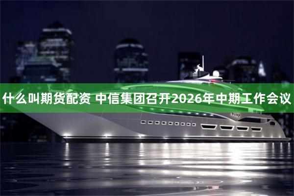 什么叫期货配资 中信集团召开2026年中期工作会议