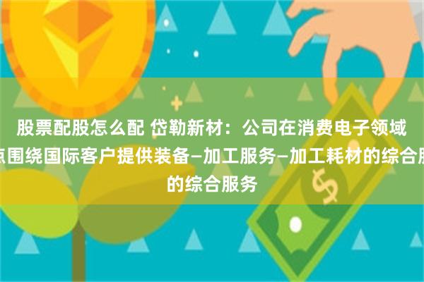 股票配股怎么配 岱勒新材:公司在消费电子领域重点围绕国际客户提供装备—加工服务—加工耗材的综合服务