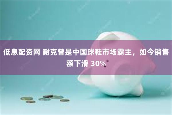 低息配资网 耐克曾是中国球鞋市场霸主,如今销售额下滑 30%