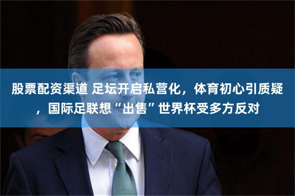 股票配资渠道 足坛开启私营化，体育初心引质疑，国际足联想“出售”世界杯受多方反对