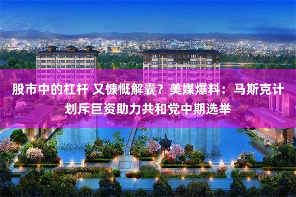 股市中的杠杆 又慷慨解囊?美媒爆料:马斯克计划斥巨资助力共和党中期选举