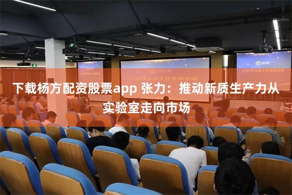 下载杨方配资股票app 张力：推动新质生产力从实验室走向市场
