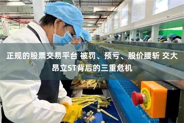 正规的股票交易平台 被罚、预亏、股价腰斩 交大昂立ST背后的三重危机