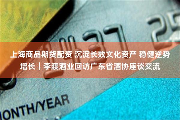 上海商品期货配资 沉淀长效文化资产 稳健逆势增长｜李渡酒业回访广东省酒协座谈交流