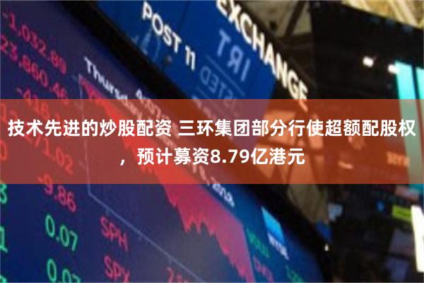 技术先进的炒股配资 三环集团部分行使超额配股权，预计募资8.79亿港元