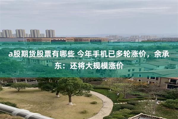 a股期货股票有哪些 今年手机已多轮涨价，余承东：还将大规模涨价