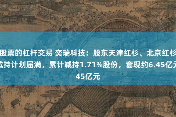 股票的杠杆交易 奕瑞科技：股东天津红杉、北京红杉减持计划届满，累计减持1.71%股份，套现约6.45亿元